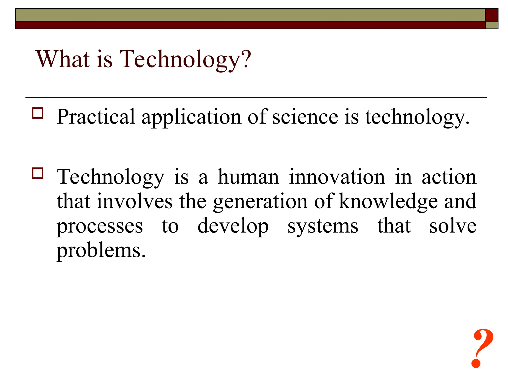 ?
What is Technology?
 Practical application of science is technology.
 Technology is a human innovation in action
that involves the generation of knowledge and
processes to develop systems that solve
problems.
 