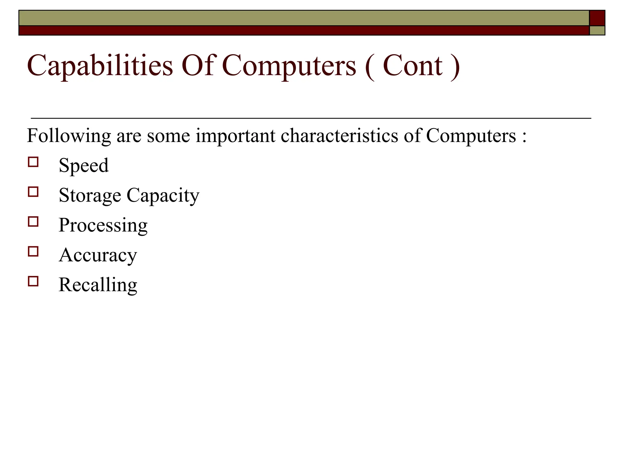 Following are some important characteristics of Computers :
 Speed
 Storage Capacity
 Processing
 Accuracy
 Recalling
Capabilities Of Computers ( Cont )
 