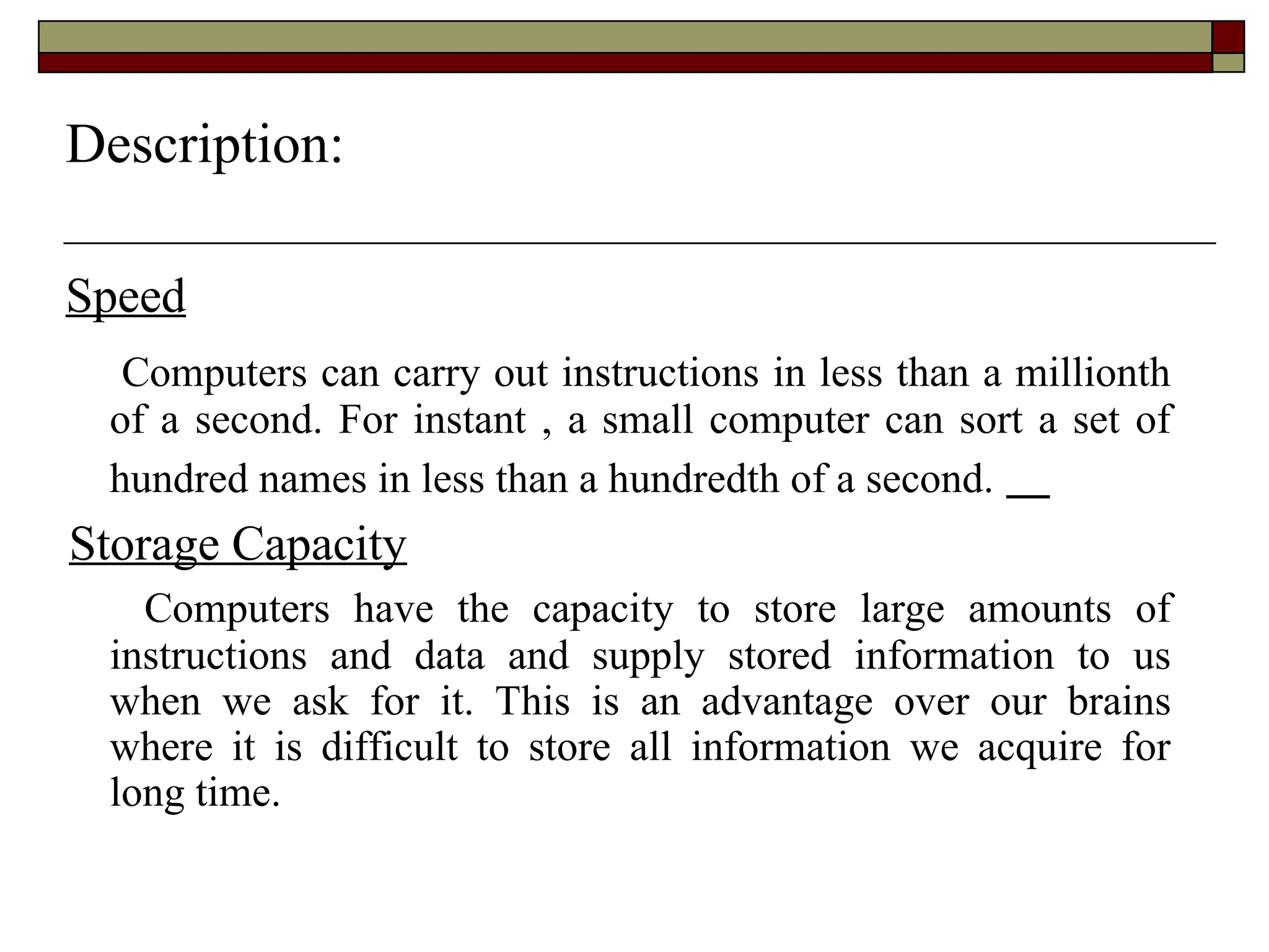 Speed
Computers can carry out instructions in less than a millionth
of a second. For instant , a small computer can sort a set of
hundred names in less than a hundredth of a second.
Storage Capacity
Computers have the capacity to store large amounts of
instructions and data and supply stored information to us
when we ask for it. This is an advantage over our brains
where it is difficult to store all information we acquire for
long time.
Description:
 