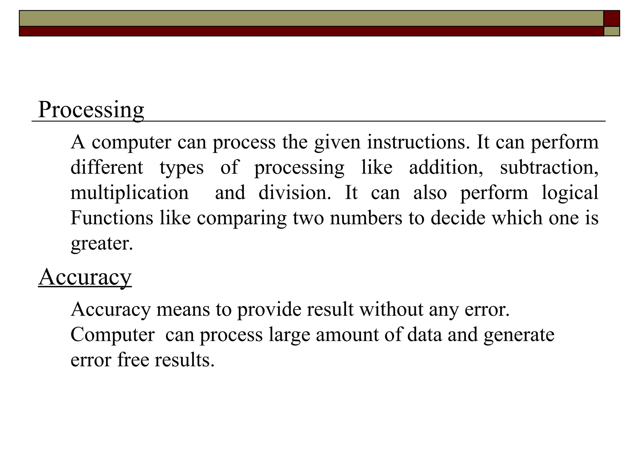 Processing
A computer can process the given instructions. It can perform
different types of processing like addition, subtraction,
multiplication and division. It can also perform logical
Functions like comparing two numbers to decide which one is
greater.
Accuracy
Accuracy means to provide result without any error.
Computer can process large amount of data and generate
error free results.
 