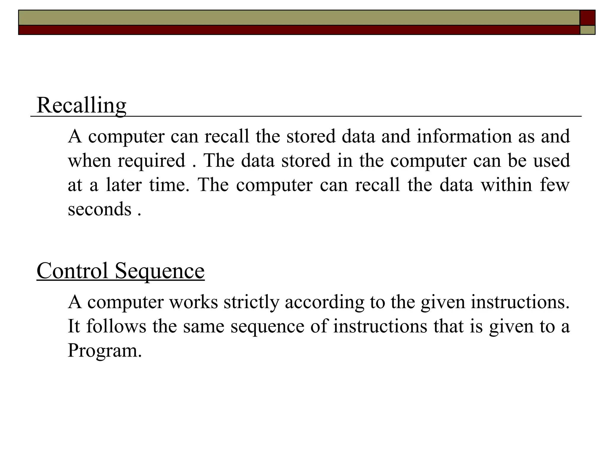Recalling
A computer can recall the stored data and information as and
when required . The data stored in the computer can be used
at a later time. The computer can recall the data within few
seconds .
Control Sequence
A computer works strictly according to the given instructions.
It follows the same sequence of instructions that is given to a
Program.
 