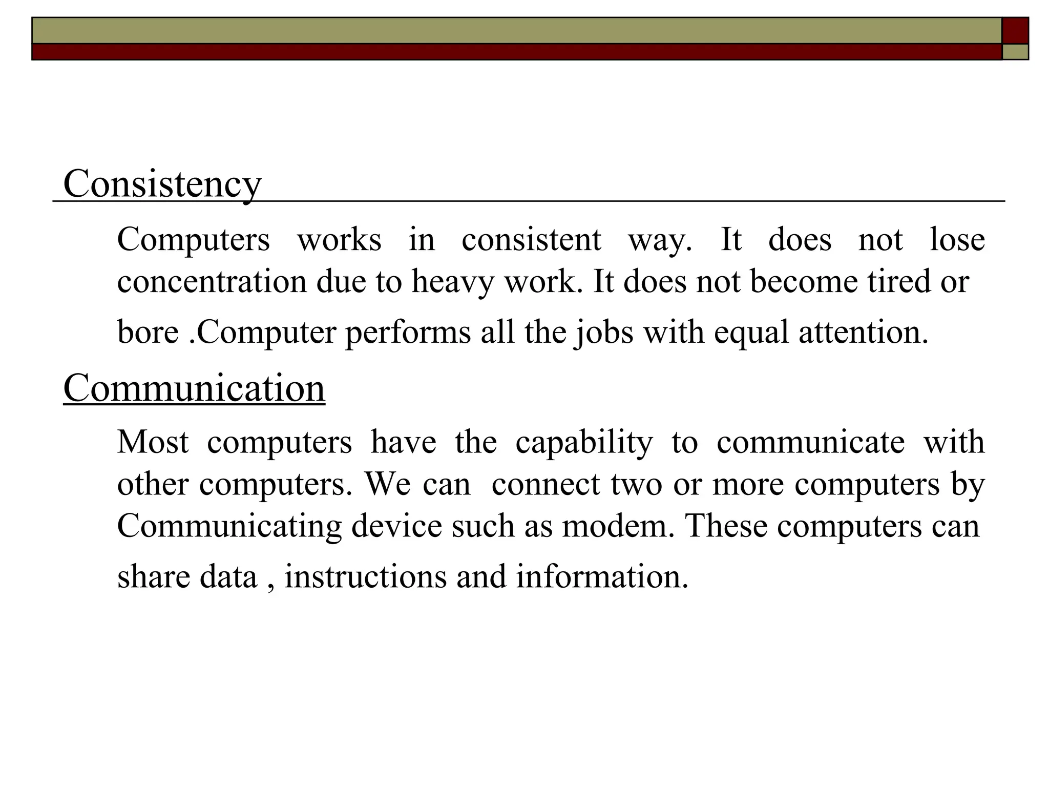 Consistency
Computers works in consistent way. It does not lose
concentration due to heavy work. It does not become tired or
bore .Computer performs all the jobs with equal attention.
Communication
Most computers have the capability to communicate with
other computers. We can connect two or more computers by
Communicating device such as modem. These computers can
share data , instructions and information.
 