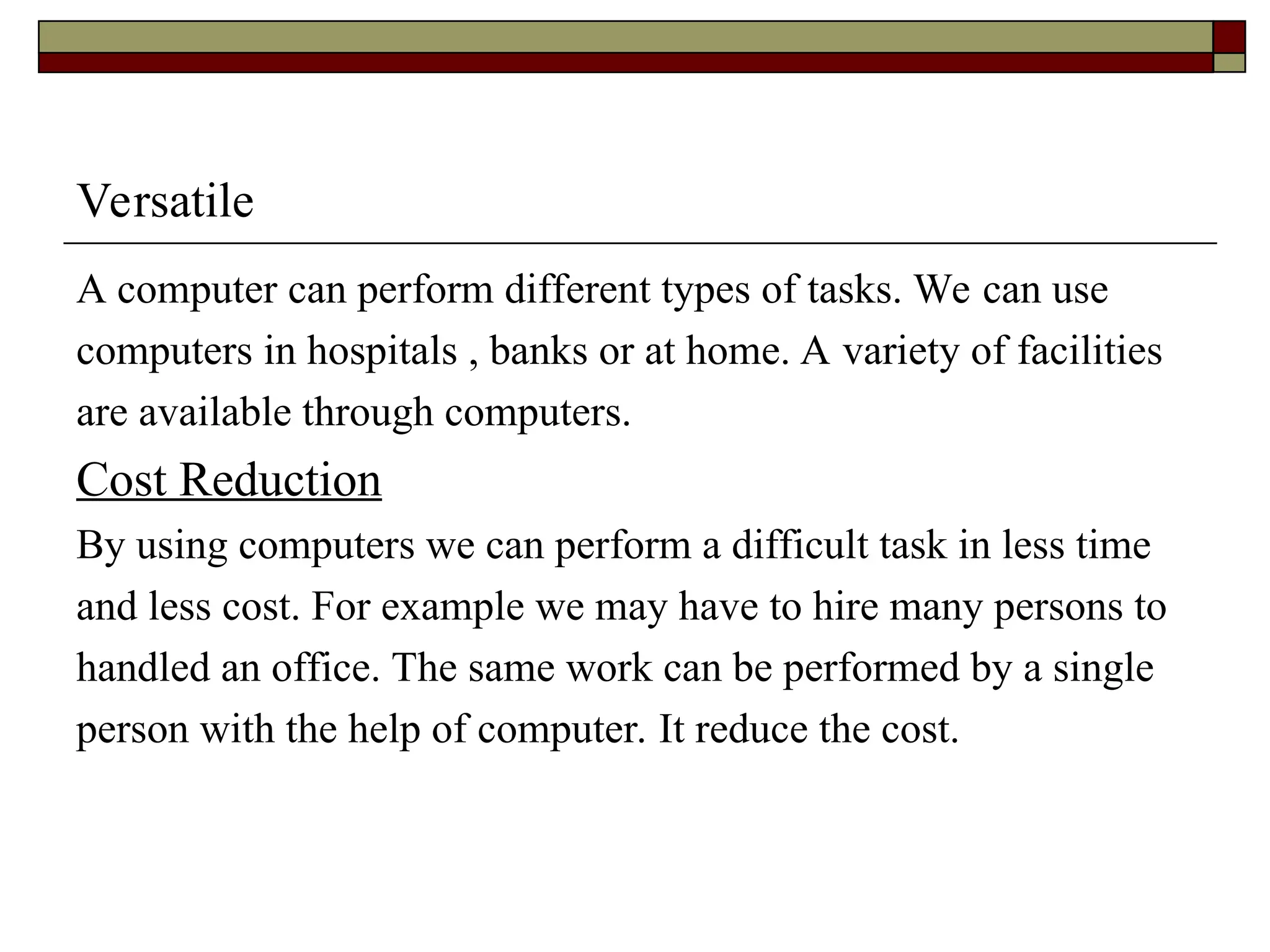 Versatile
A computer can perform different types of tasks. We can use
computers in hospitals , banks or at home. A variety of facilities
are available through computers.
Cost Reduction
By using computers we can perform a difficult task in less time
and less cost. For example we may have to hire many persons to
handled an office. The same work can be performed by a single
person with the help of computer. It reduce the cost.
 