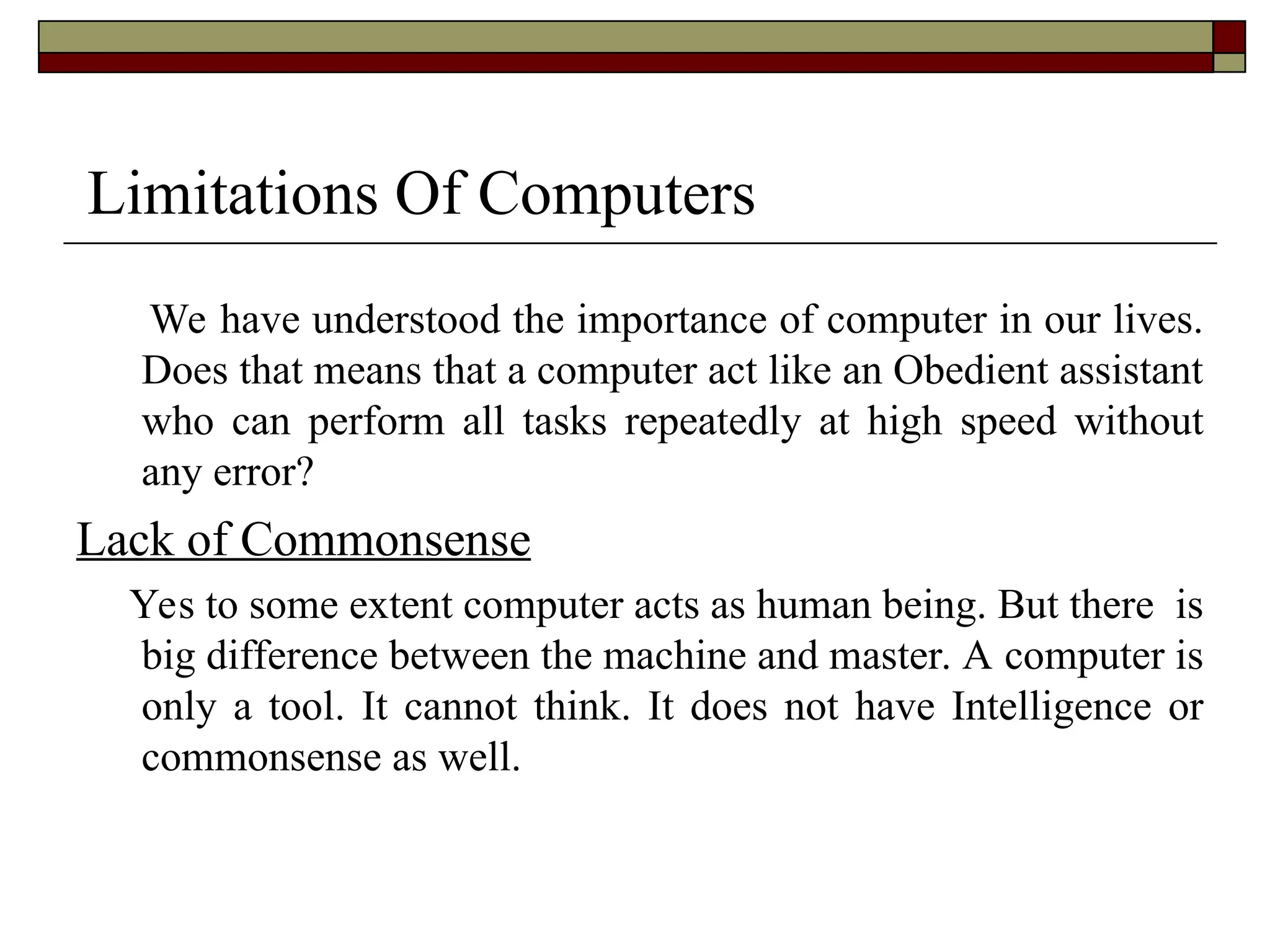 Limitations Of Computers
We have understood the importance of computer in our lives.
Does that means that a computer act like an Obedient assistant
who can perform all tasks repeatedly at high speed without
any error?
Lack of Commonsense
Yes to some extent computer acts as human being. But there is
big difference between the machine and master. A computer is
only a tool. It cannot think. It does not have Intelligence or
commonsense as well.
 