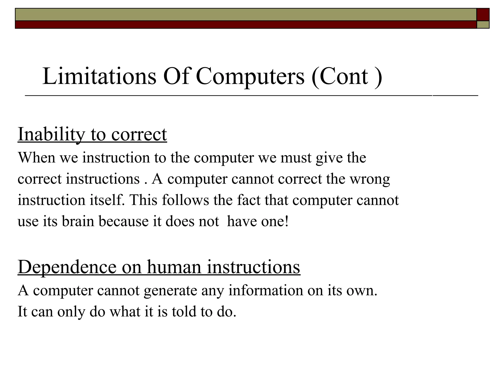 Limitations Of Computers (Cont )
Inability to correct
When we instruction to the computer we must give the
correct instructions . A computer cannot correct the wrong
instruction itself. This follows the fact that computer cannot
use its brain because it does not have one!
Dependence on human instructions
A computer cannot generate any information on its own.
It can only do what it is told to do.
 