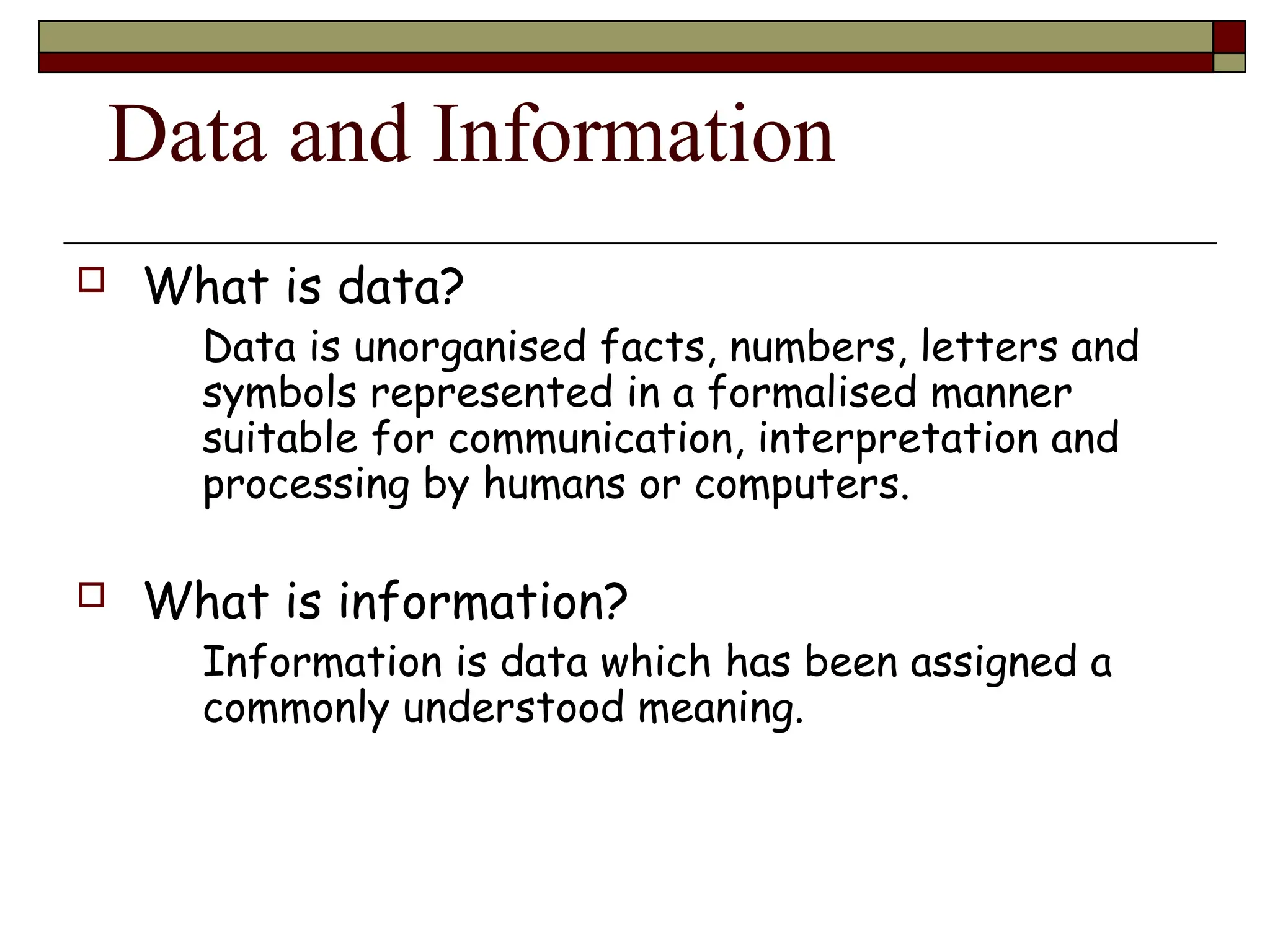 Data and Information
 What is data?
Data is unorganised facts, numbers, letters and
symbols represented in a formalised manner
suitable for communication, interpretation and
processing by humans or computers.
 What is information?
Information is data which has been assigned a
commonly understood meaning.
 