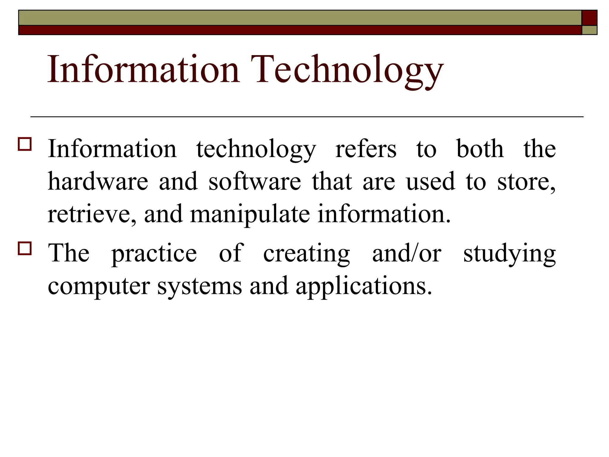 Information Technology
 Information technology refers to both the
hardware and software that are used to store,
retrieve, and manipulate information.
 The practice of creating and/or studying
computer systems and applications.
 