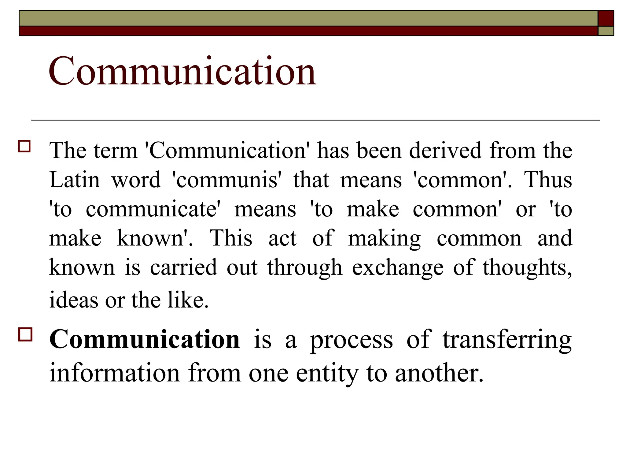 Communication
 The term 'Communication' has been derived from the
Latin word 'communis' that means 'common'. Thus
'to communicate' means 'to make common' or 'to
make known'. This act of making common and
known is carried out through exchange of thoughts,
ideas or the like.
 Communication is a process of transferring
information from one entity to another.
 