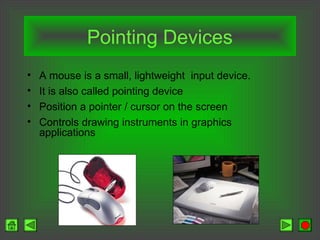Pointing Devices
• A mouse is a small, lightweight input device.
• It is also called pointing device
• Position a pointer / cursor on the screen
• Controls drawing instruments in graphics
applications
 