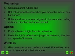 Mechanical
1. Contain a small rubber ball.
2. Ball rolls inside the case when you move the mouse on a
flat surface.
3. Rollers and sensors send signals to the computer, telling
distance, direction and speed of ball.
Optical
1. Emits a beam of light from its underside.
2. Uses the light’s reflection to judge the distance, direction
and speed of its travel.
Wireless
1. Give computer users cordless accessibility to their mice
and to interact with their computer.
 