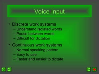 Voice Input
• Discrete work systems
– Understand isolated words
– Pause between words
– Difficult for dictation
• Continuous work systems
– Normal speaking pattern
– Easy to use
– Faster and easier to dictate
 