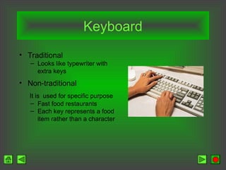Keyboard
• Traditional
– Looks like typewriter with
extra keys
• Non-traditional
It is used for specific purpose
– Fast food restaurants
– Each key represents a food
item rather than a character
 