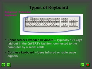 9
Enhanced / Extended
Keyboard
Types of Keyboard
• Enhanced or Extended keyboard – Typically 101 keys
laid out in the QWERTY fashion; connected to the
computer by a serial cable
• Cordless keyboard – Uses infrared or radio wave
signals
 