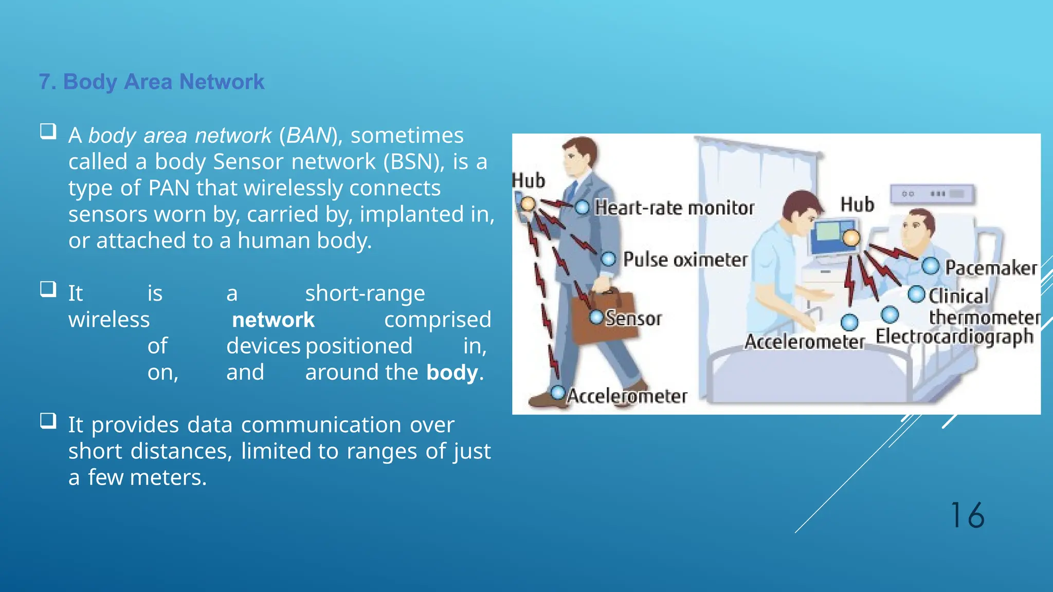 16
7. Body Area Network
 A body area network (BAN), sometimes
called a body Sensor network (BSN), is a
type of PAN that wirelessly connects
sensors worn by, carried by, implanted in,
or attached to a human body.
 It is a short-range
wireless network comprised
of devices positioned in,
on, and around the body.
 It provides data communication over
short distances, limited to ranges of just
a few meters.
 