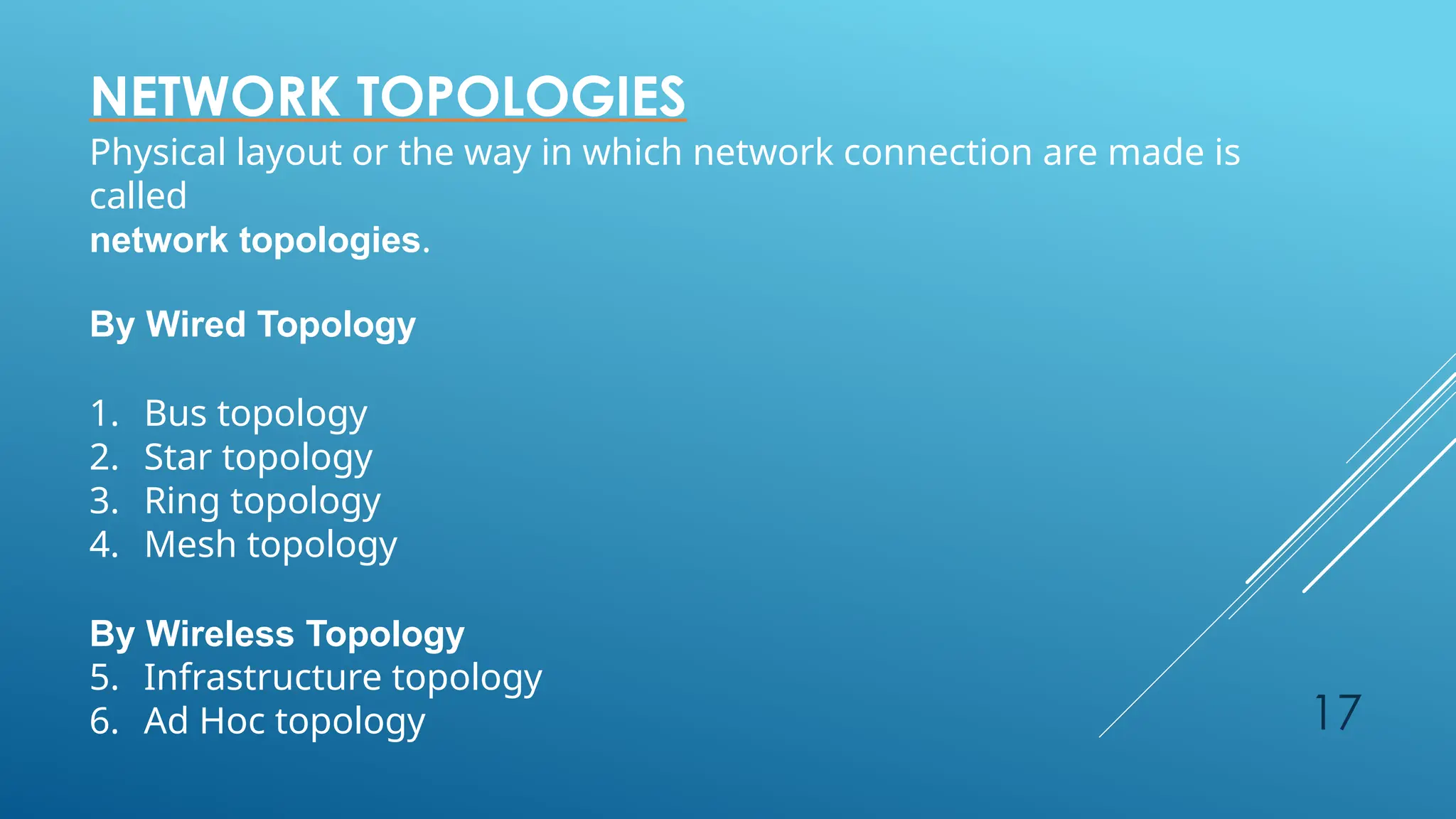 17
NETWORK TOPOLOGIES
Physical layout or the way in which network connection are made is
called
network topologies.
By Wired Topology
1. Bus topology
2. Star topology
3. Ring topology
4. Mesh topology
By Wireless Topology
5. Infrastructure topology
6. Ad Hoc topology
 