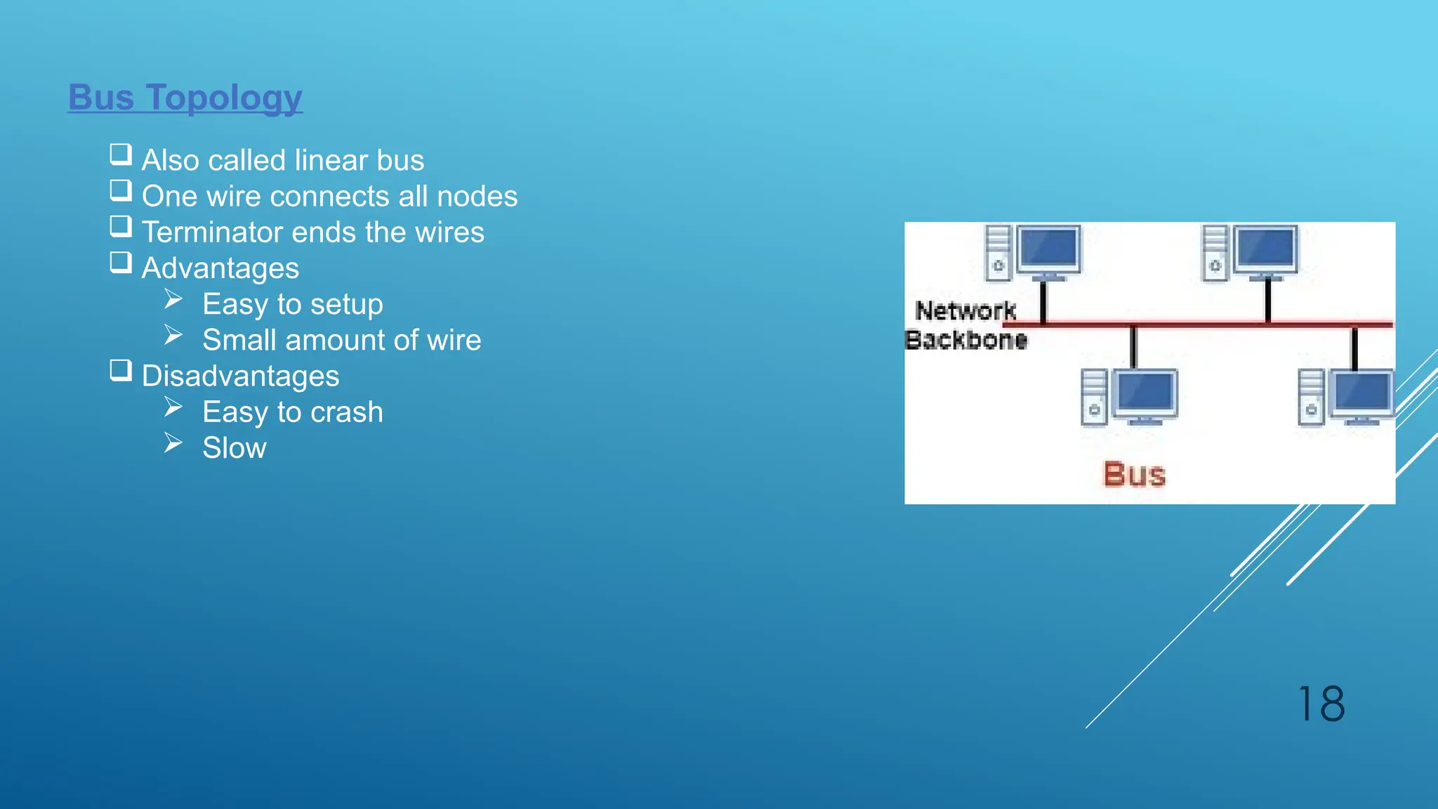 18
Bus Topology
 Also called linear bus
 One wire connects all nodes
 Terminator ends the wires
 Advantages
 Easy to setup
 Small amount of wire
 Disadvantages
 Easy to crash
 Slow
 