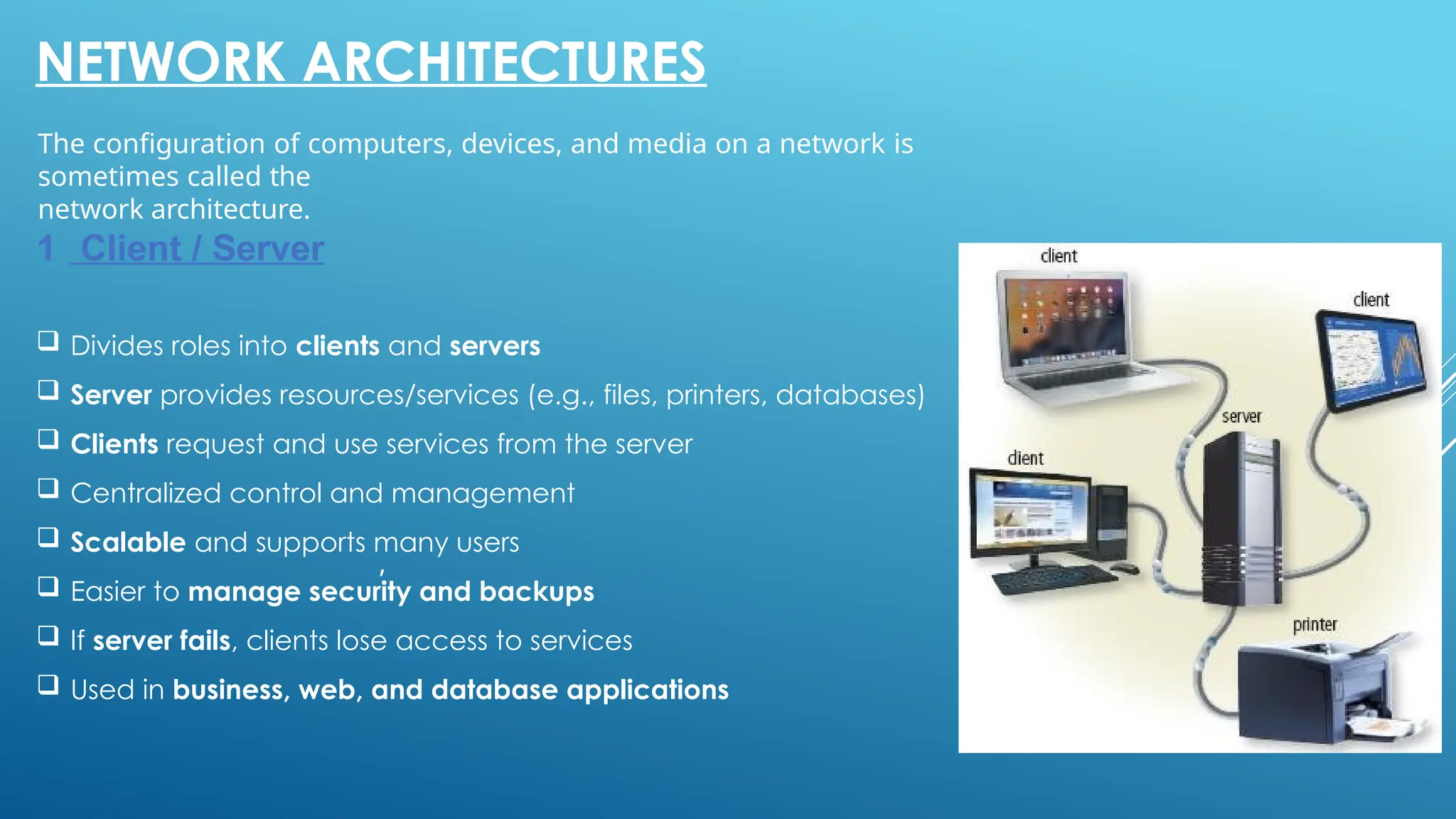 24
,
NETWORK ARCHITECTURES
The configuration of computers, devices, and media on a network is
sometimes called the
network architecture.
1 Client / Server
 Divides roles into clients and servers
 Server provides resources/services (e.g., files, printers, databases)
 Clients request and use services from the server
 Centralized control and management
 Scalable and supports many users
 Easier to manage security and backups
 If server fails, clients lose access to services
 Used in business, web, and database applications
 
