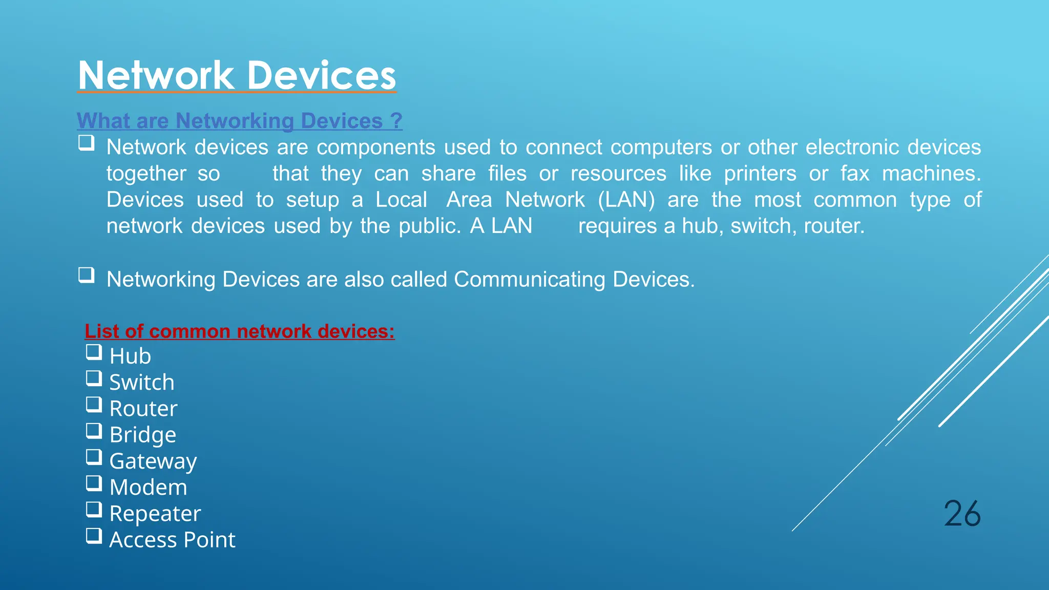 26
Network Devices
What are Networking Devices ?
 Network devices are components used to connect computers or other electronic devices
together so that they can share files or resources like printers or fax machines.
Devices used to setup a Local Area Network (LAN) are the most common type of
network devices used by the public. A LAN requires a hub, switch, router.
 Networking Devices are also called Communicating Devices.
List of common network devices:
 Hub
 Switch
 Router
 Bridge
 Gateway
 Modem
 Repeater
 Access Point
 