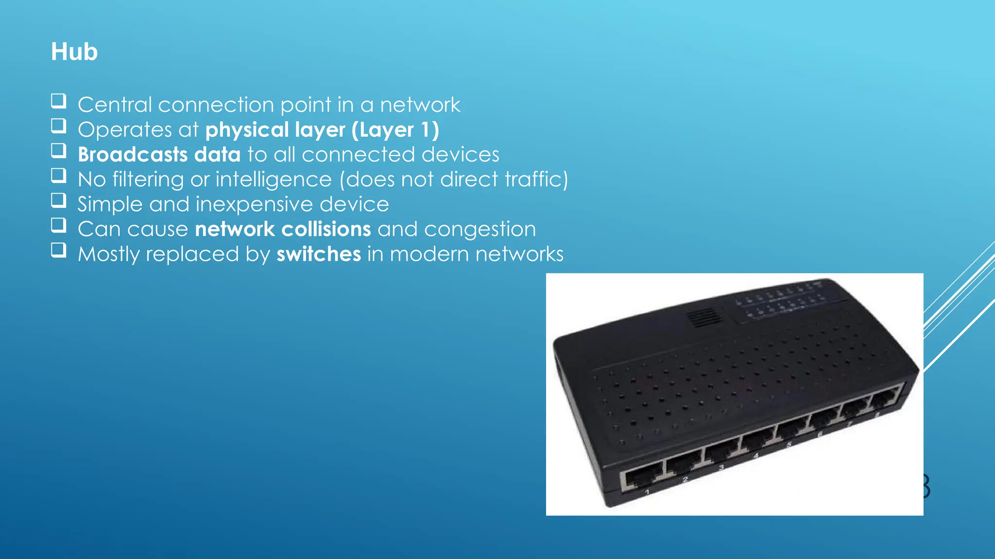 28
Hub
 Central connection point in a network
 Operates at physical layer (Layer 1)
 Broadcasts data to all connected devices
 No filtering or intelligence (does not direct traffic)
 Simple and inexpensive device
 Can cause network collisions and congestion
 Mostly replaced by switches in modern networks
 