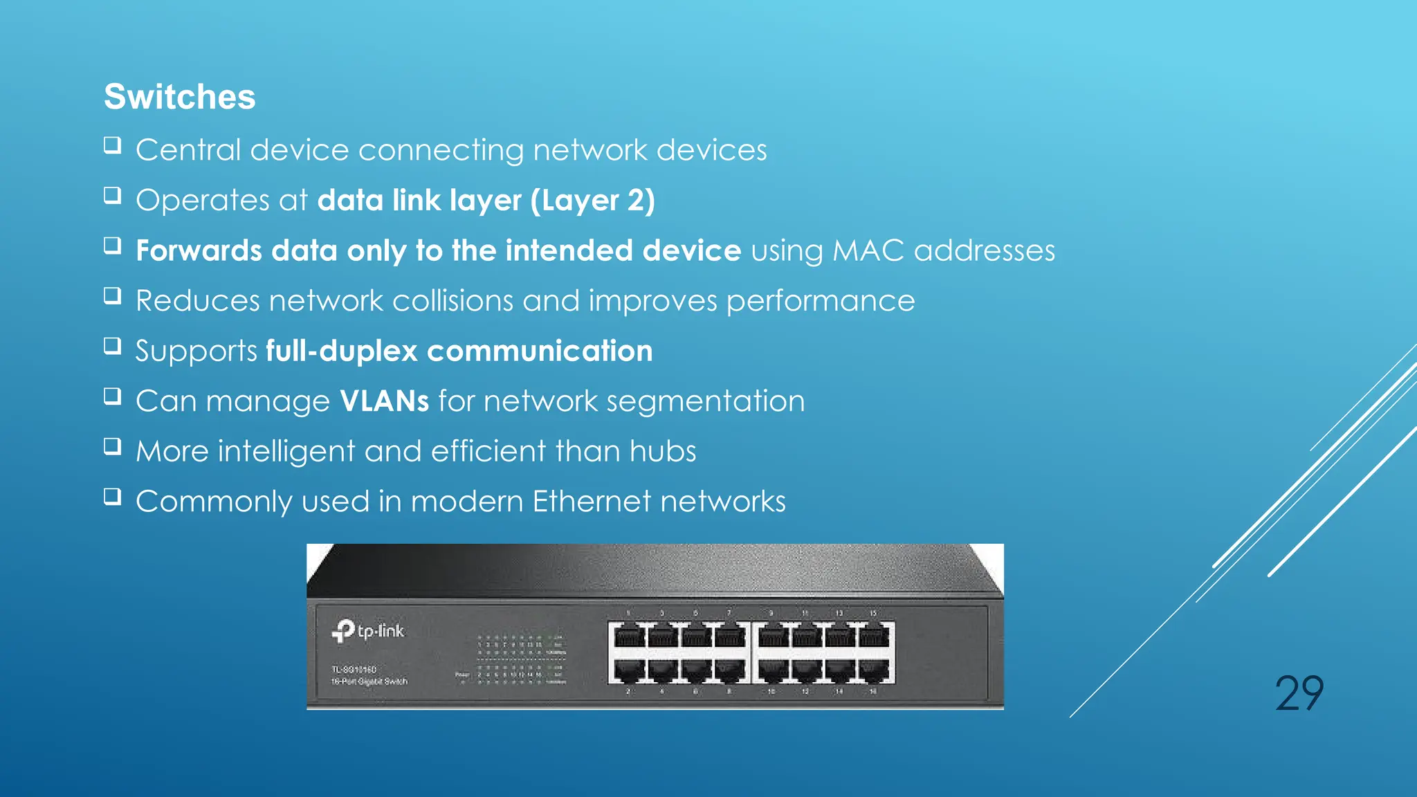 29
Switches
 Central device connecting network devices
 Operates at data link layer (Layer 2)
 Forwards data only to the intended device using MAC addresses
 Reduces network collisions and improves performance
 Supports full-duplex communication
 Can manage VLANs for network segmentation
 More intelligent and efficient than hubs
 Commonly used in modern Ethernet networks
 