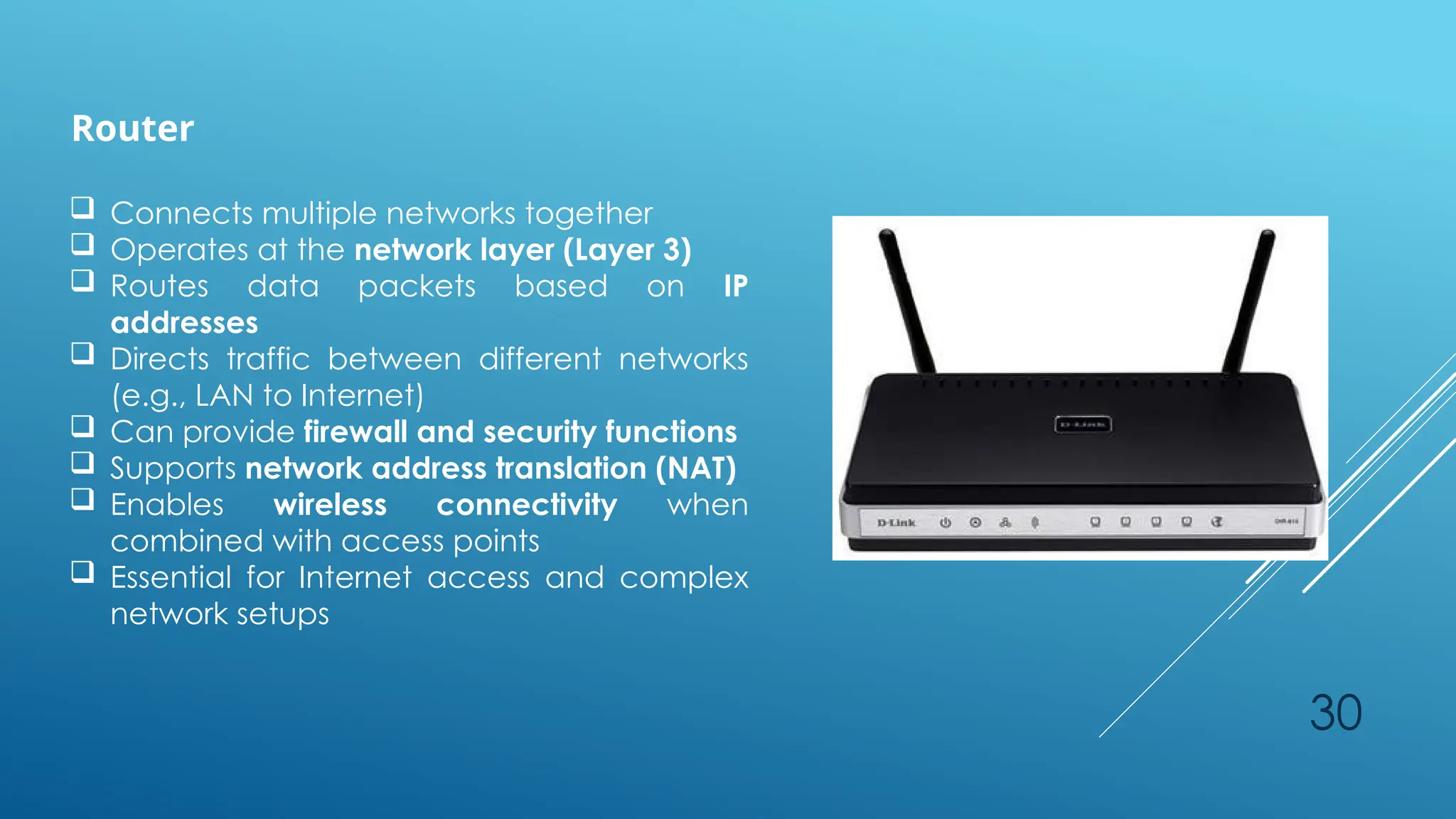 30
Router
 Connects multiple networks together
 Operates at the network layer (Layer 3)
 Routes data packets based on IP
addresses
 Directs traffic between different networks
(e.g., LAN to Internet)
 Can provide firewall and security functions
 Supports network address translation (NAT)
 Enables wireless connectivity when
combined with access points
 Essential for Internet access and complex
network setups
 