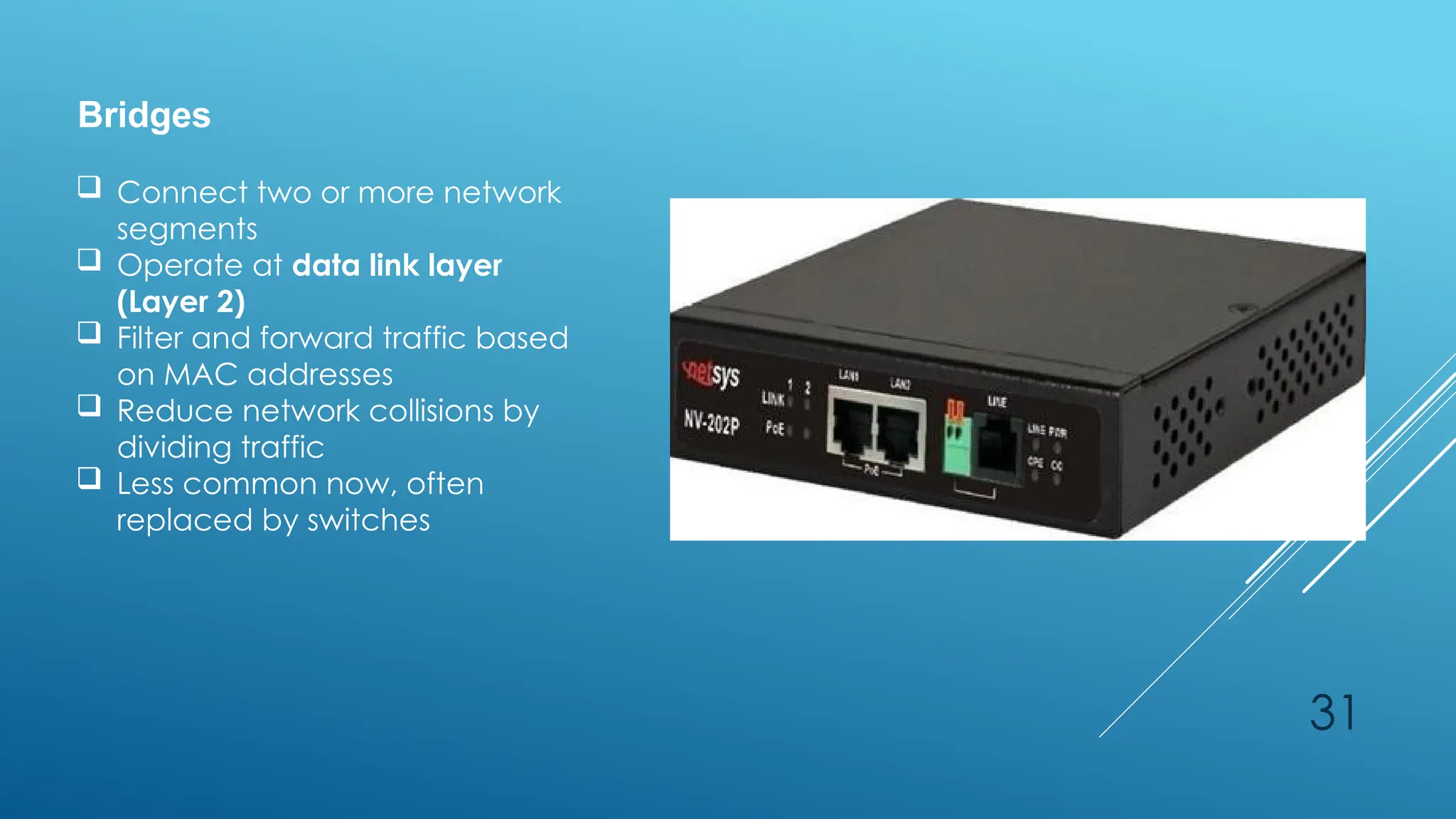 31
Bridges
 Connect two or more network
segments
 Operate at data link layer
(Layer 2)
 Filter and forward traffic based
on MAC addresses
 Reduce network collisions by
dividing traffic
 Less common now, often
replaced by switches
 