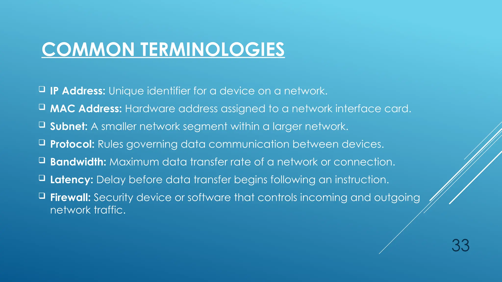 33
 IP Address: Unique identifier for a device on a network.
 MAC Address: Hardware address assigned to a network interface card.
 Subnet: A smaller network segment within a larger network.
 Protocol: Rules governing data communication between devices.
 Bandwidth: Maximum data transfer rate of a network or connection.
 Latency: Delay before data transfer begins following an instruction.
 Firewall: Security device or software that controls incoming and outgoing
network traffic.
COMMON TERMINOLOGIES
 
