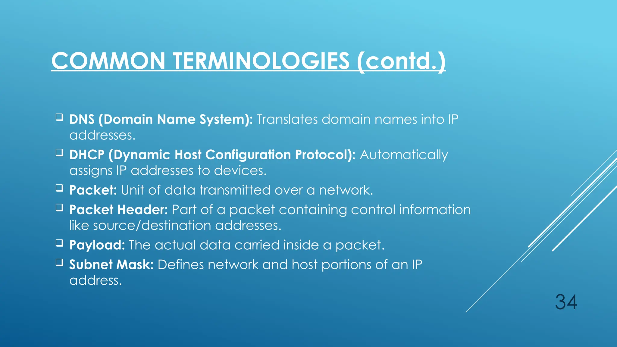 34
 DNS (Domain Name System): Translates domain names into IP
addresses.
 DHCP (Dynamic Host Configuration Protocol): Automatically
assigns IP addresses to devices.
 Packet: Unit of data transmitted over a network.
 Packet Header: Part of a packet containing control information
like source/destination addresses.
 Payload: The actual data carried inside a packet.
 Subnet Mask: Defines network and host portions of an IP
address.
COMMON TERMINOLOGIES (contd.)
 