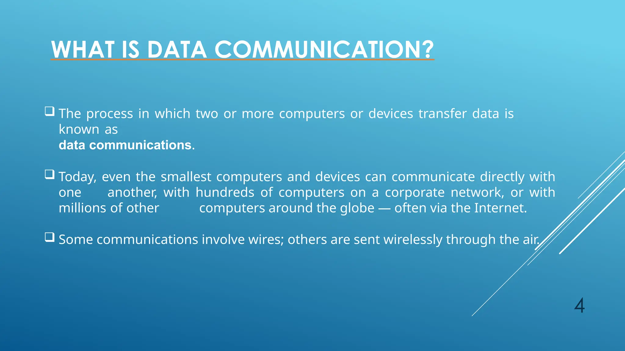4
WHAT IS DATA COMMUNICATION?
 The process in which two or more computers or devices transfer data is
known as
data communications.
 Today, even the smallest computers and devices can communicate directly with
one another, with hundreds of computers on a corporate network, or with
millions of other computers around the globe — often via the Internet.
 Some communications involve wires; others are sent wirelessly through the air.
 