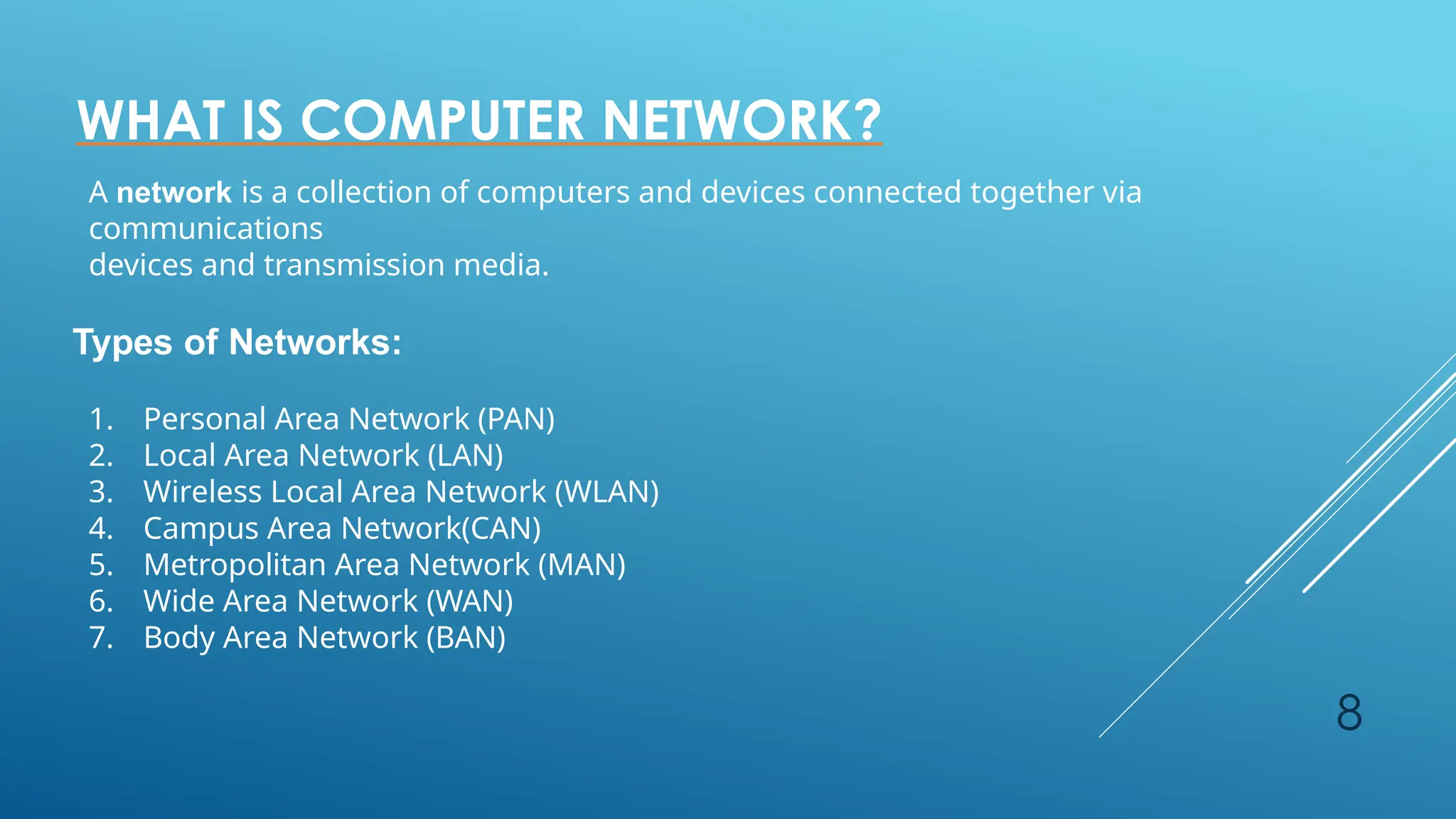8
WHAT IS COMPUTER NETWORK?
A network is a collection of computers and devices connected together via
communications
devices and transmission media.
Types of Networks:
1. Personal Area Network (PAN)
2. Local Area Network (LAN)
3. Wireless Local Area Network (WLAN)
4. Campus Area Network(CAN)
5. Metropolitan Area Network (MAN)
6. Wide Area Network (WAN)
7. Body Area Network (BAN)
 