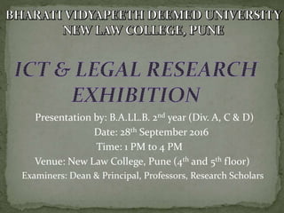 Presentation by: B.A.LL.B. 2nd year (Div. A, C & D)
Date: 28th September 2016
Time: 1 PM to 4 PM
Venue: New Law College, Pune (4th and 5th floor)
Examiners: Dean & Principal, Professors, Research Scholars
 