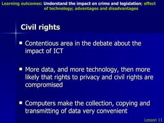 Civil rights Contentious area in the debate about the impact of ICT More data, and more technology, then more likely that rights to privacy and civil rights are compromised Computers make the collection, copying and transmitting of data very convenient Lesson 11 Learning outcomes:  Understand the impact on crime and legislation ; effect   of technology; advantages and disadvantages 