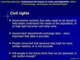 Civil rights Governments maintain that data needs to be stored to help better understand the needs of the population, or to help fight terrorism and other evils Government departments exchange data – more important that data is accurate People concerned that personal data kept for more sinister reasons, or is not accurate Will people in the future think that we are paranoid, or not careful enough? Lesson 11 Learning outcomes:  Understand the impact on crime and legislation ; effect   of technology; advantages and disadvantages 