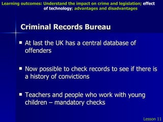Criminal Records Bureau At last the UK has a central database of offenders Now possible to check records to see if there is a history of convictions Teachers and people who work with young children – mandatory checks Lesson 11 Learning outcomes: Understand the impact on crime and legislation;  effect   of technology ; advantages and disadvantages 