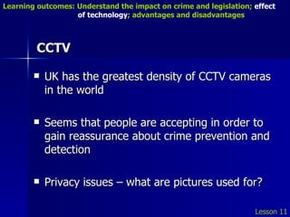 CCTV UK has the greatest density of CCTV cameras in the world Seems that people are accepting in order to gain reassurance about crime prevention and detection Privacy issues – what are pictures used for? Lesson 11 Learning outcomes: Understand the impact on crime and legislation;  effect   of technology ; advantages and disadvantages 