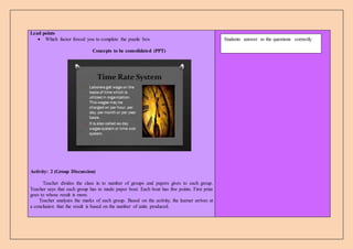Lead points
 Which factor forced you to complete the puzzle box
Concepts to be consolidated (PPT)
Activity: 2 (Group Discussion)
Teacher divides the class in to number of groups and papers gives to each group.
Teacher says that each group has to made paper boat. Each boat has five points. First prize
goes to whose result is more.
Teacher analyzes the marks of each group. Based on the activity, the learner arrives at
a conclusion that the result is based on the number of units produced.
Students answer to the questions correctly
 