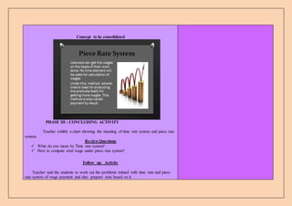 Concept to be consolidated
PHASE III : CONCLUDING ACTIVITY
Teacher exhibit a chart showing the meaning of time rate system and piece rate
system.
Review Questions
 What do you mean by Time rate system?
 How to compute total wage under piece rate system?
Follow up Activity
Teacher said the students to work out the problems related with time rate and piece
rate system of wage payment and also prepare note based on it.
 