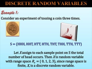 Consider an experiment of tossing a coin three times.
S = {HHH, HHT, HTT, HTH, THT, THH, TTH, TTT}
Let X assign to each sample point on S the total
number of head occurs. Then X is random variable
with range space Rx = { 0, 1, 2, 3}, since range space is
finite, X, is a discrete random variable.
 