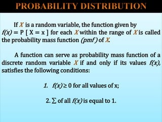 If X is a random variable, the function given by
f(x) = P [ X = x ] for each X within the range of X is called
the probability mass function (pmf ) of X.
A function can serve as probability mass function of a
discrete random variable X if and only if its values f(x),
satisfies the following conditions:
1. f(x)  0 for all values of x;
2.  of all f(x) is equal to 1.
 