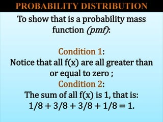 To show that is a probability mass
function (pmf):
Condition 1:
Notice that all f(x) are all greater than
or equal to zero ;
Condition 2:
The sum of all f(x) is 1, that is:
1/8 + 3/8 + 3/8 + 1/8 = 1.
 