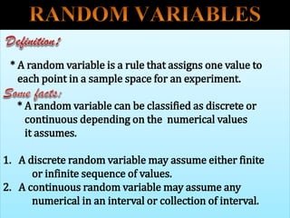 * A random variable is a rule that assigns one value to
each point in a sample space for an experiment.
* A random variable can be classified as discrete or
continuous depending on the numerical values
it assumes.
1. A discrete random variable may assume either finite
or infinite sequence of values.
2. A continuous random variable may assume any
numerical in an interval or collection of interval.
 