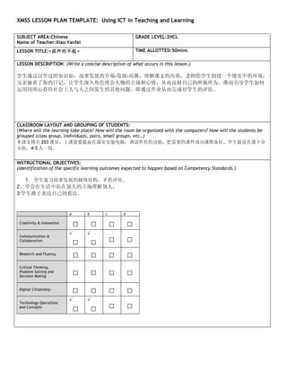 XMSS LESSON PLAN TEMPLATE: Using ICT in Teaching and Learning

SUBJECT AREA:Chinese                                       GRADE LEVEL:2HCL
Name of Teacher:Xiao Yanfei
LESSON TITLE:<说声对不起>                                       TIME ALLOTTED:50mins

LESSON DESCRIPTION: (Write a concise description of what occurs in this lesson.)

学生通过以学过的知识如：故事发展的开端-发展-高潮，理解课文的内容，老师给学生创设一个现实中的环境：
父亲偷看了你的日记，让学生深入角色理会人物的立场和心情，从而反射自己的所做所为，继而引导学生如何
运用同理心看待社会上人与人之间发生的其他问题，即通过作业从而完成对学生的评估。




CLASSROOM LAYOUT AND GROUPING OF STUDENTS:
(Where will the learning take place? How will the room be organized with the computers? How will the students be
grouped (class group, individuals, pairs, small groups, etc…)
本课安排在 203 课室，上课前要提前在课室安装电脑，调试所有的功能，把需要的课件或功课准备好。学生提前在课下分
小组，4-5 人一组。


INSTRUCTIONAL OBJECTIVES:
(Identification of the specific learning outcomes expected to happen based on Competency Standards.)

   1. 学生复习故事发展的脉络结构，矛盾冲突。
2、学会在生活中站在别人的立场理解别人。
3 学生敢于表达自己的看法。


                           a       b       c       d

 Creativity & Innovation
                               □       □       □       □
                           √       √
 Communication &
 Collaboration
                               □       □       □       □
 Research and Fluency
                               □       □       □       □
 Critical Thinking,
 Problem Solving and
 Decision Making
                               □       □       □       □
 Digital Citizenship
                               □       □       □       □
                           √       √
 Technology Operations
 and Concepts
                               □       □       □       □
 