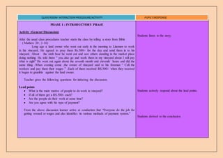 PHASE I : INTRODUCTORY PHASE
Activity (General Discussion)
After the usual class procedures teacher starts the class by telling a story from Bible
( Mathew 20 ; 1-16)
Long ago a land owner who went out early in the morning to Linemen to work
in his vineyard. He agreed to pray them Rs.500/- for the day and send them in to his
vineyard. About the sixth hour he went out and saw others standing in the market place
doing nothing. He told them ” you also go and work them in my vineyard about I will pay
what is right” He went out again about the seventh month and eleventh hours and did the
same thing .When evening come ,the owner of vineyard said to his foreman “ Call the
workers and pay them their wages ” .Each of them received RS.500/- when they received
it began to grumble against the land owner.
Teacher gives the following questions for initiating the discussion.
Lead points
 What is the main motive of people to do work in vineyard?
 If all of them get a RS.500/- each?
 Are the people do their work at same time?
 Are you agree with his type of payment?
From the above discussion learner arrive at conduction that “Everyone do the job for
getting reward or wages and also identifies its various methods of payment system.”
Students listen to the story.
Students actively respond about the lead points.
Students derived to the conclusion.
CLASS ROOM INTERACTION PROCEDURE/ACTIVITY PUPIL’SRESPONSE
 
