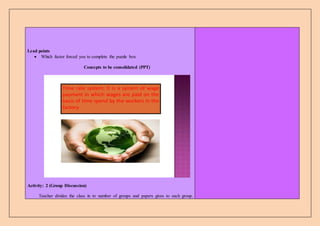 Lead points
 Which factor forced you to complete the puzzle box
Concepts to be consolidated (PPT)
Time rate system; It is a system of wage
payment in which wages are paid on the
basis of time spend by the workers in the
factory
Activity: 2 (Group Discussion)
Teacher divides the class in to number of groups and papers gives to each group.
 