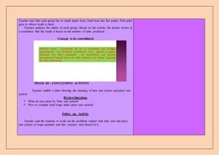 Teacher says that each group has to made paper boat. Each boat has five points. First prize
goes to whose result is more.
Teacher analyzes the marks of each group. Based on the activity, the learner arrives at
a conclusion that the result is based on the number of units produced.
Concept to be consolidated
2
Piece rate system; It is a system of wage
payment in which workers are paid wages
based on the output or number of units
produced and not on the basis of time spend
in the factory.
PHASE III : CONCLUDING ACTIVITY
Teacher exhibit a chart showing the meaning of time rate system and piece rate
system.
Review Questions
 What do you mean by Time rate system?
 How to compute total wage under piece rate system?
Follow up Activity
Teacher said the students to work out the problems related with time rate and piece
rate system of wage payment and also prepare note based on it.
 