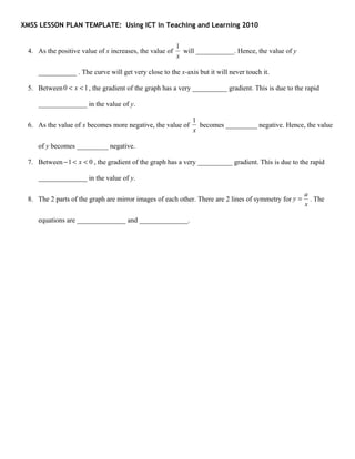 XMSS LESSON PLAN TEMPLATE: Using ICT in Teaching and Learning 2010


                                                         1
 4. As the positive value of x increases, the value of     will ___________. Hence, the value of y
                                                         x

    ___________ . The curve will get very close to the x-axis but it will never touch it.

 5. Between 0 < x < 1 , the gradient of the graph has a very __________ gradient. This is due to the rapid

    ______________ in the value of y.

                                                              1
 6. As the value of x becomes more negative, the value of       becomes _________ negative. Hence, the value
                                                              x

    of y becomes _________ negative.

 7. Between − 1 < x < 0 , the gradient of the graph has a very __________ gradient. This is due to the rapid

    ______________ in the value of y.

                                                                                                      a
 8. The 2 parts of the graph are mirror images of each other. There are 2 lines of symmetry for y =     . The
                                                                                                      x

    equations are ______________ and ______________.
 