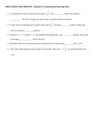 XMSS LESSON PLAN TEMPLATE: Using ICT in Teaching and Learning 2010


                                                         1
 4. As the positive value of x increases, the value of      will ___________. Hence, the value of y
                                                         x2

    ___________ . The curve will get very close to the x-axis but it will never touch it.

                                                              1
 5. As the value of x becomes more negative, the value of        becomes _________ positive. Hence, the
                                                              x2

    value of y becomes _________ positive.

 6. Between − 1 < x < 0 and 0 < x < 1 , the gradient of the graph has a very __________ gradient. This is due

    to the rapid ______________ in the value of y.

 7. Since the values of y are always positive, therefore the curve lies entirely _________ the x –axis.

                                                                               a
 8. The 2 parts of the graph are mirror images of each other. The curve, y =      is symmetrical about the ___
                                                                               x2

    - axis.
 