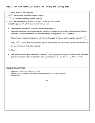 XMSS LESSON PLAN TEMPLATE: Using ICT in Teaching and Learning 2010


        that is related to these 3 graphs.
1. y = ax is a horizontal straight line passing through a.
          0


2. y = ax is a straight line passing through the origin.
3. y = ax is a quadratic curve. The line of symmetry for the curve is a vertical
          2


   straight line passing through the maximum or minimum point.

    •   Teacher to ask the students to continue with the worksheet, pg 4.
    •   Teacher to go through the worksheet with the students. Introduce a new term to the students: point of inflexion.
        Teacher is to elicit to the students why the general shape of the graph of y = ax 3 is as such.
                                                                                                                     a
    •   Teacher to get the students to continue with the worksheet, pg 5-8. Teacher to go through the graph of y =
                                                                                                                     x
                  a
        and y =      . Through the guiding questions given in the worksheet, the teachers will explain to the students why
                  x2
        the general shape of the graphs is as such.

    3. Closure:

    •   Teacher to summarize what the students have learnt today by going through pg 7-8 of the worksheet. Teacher to
        pick students to come to the board and draw the general shape of y = ax n for n = −2, −1, 0,1, 2 and 3 .




SUPPLEMENTAL ACTIVITIES:

    1. Additional activities to expand the lesson
    2. Remediation activities for the student needing more instruction and practices
    3. Assignments


                                                             Nil
 