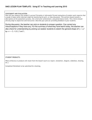 XMSS LESSON PLAN TEMPLATE: Using ICT in Teaching and Learning 2010


ASSESSMENT AND EVALUATION:
How will you measure the student’s success? Formally or informally? Formal evaluation of student work requires that
a grade is taken while informal might be monitoring of work, or class discussion. This section should contain a
description of the assessment process, the criteria for achievement, and performance levels. The criteria should
directly align to objectives and instruction. Describe your plan for providing feedback to your students.

During discussion, the teacher can pick on students to answer question. Can correct any
misconceptions if they have any. For the summary of what they have learnt today, the teacher can
also check for understanding by picking out weaker students to sketch the general shape of t y = ax n
for n = −2, −1, 0,1, 2 and 3 .




STUDENT PRODUCTS:

What artifact(s) or products will result from the lesson? (such as a report, newsletter, diagram, slideshow, drawing,
etc.)

Completed Worksheet to be submitted for checking.
 