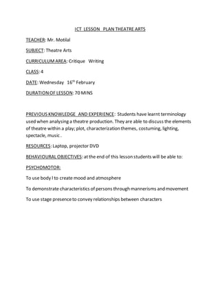 ICT LESSON PLAN THEATRE ARTS
TEACHER: Mr. Motilal
SUBJECT: Theatre Arts
CURRICULUMAREA: Critique Writing
CLASS: 4
DATE: Wednesday 16th
February
DURATIONOF LESSON: 70 MINS
PREVIOUS KNOWLEDGE AND EXPERIENCE: Students have learnt terminology
used when analysing a theatre production. They are able to discuss the elements
of theatre within a play; plot, characterization themes, costuming, lighting,
spectacle, music .
RESOURCES: Laptop, projector DVD
BEHAVIOURAL OBJECTIVES: atthe end of this lesson students will be able to:
PSYCHOMOTOR:
To use body l to create mood and atmosphere
To demonstrate characteristics of persons through mannerisms and movement
To use stage presenceto convey relationships between characters
 